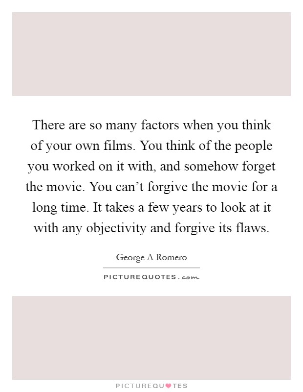 There are so many factors when you think of your own films. You think of the people you worked on it with, and somehow forget the movie. You can't forgive the movie for a long time. It takes a few years to look at it with any objectivity and forgive its flaws Picture Quote #1