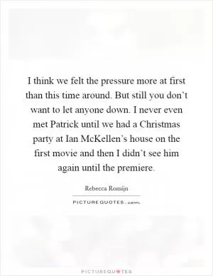 I think we felt the pressure more at first than this time around. But still you don’t want to let anyone down. I never even met Patrick until we had a Christmas party at Ian McKellen’s house on the first movie and then I didn’t see him again until the premiere Picture Quote #1