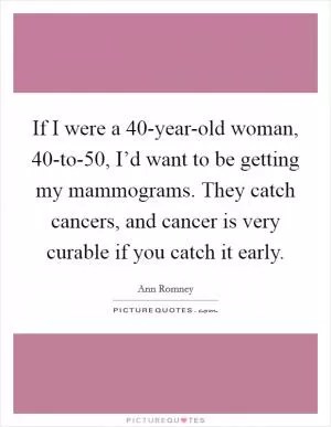 If I were a 40-year-old woman, 40-to-50, I’d want to be getting my mammograms. They catch cancers, and cancer is very curable if you catch it early Picture Quote #1
