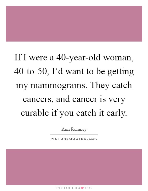 If I were a 40-year-old woman, 40-to-50, I’d want to be getting my mammograms. They catch cancers, and cancer is very curable if you catch it early Picture Quote #1