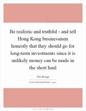 Be realistic and truthful - and tell Hong Kong businessmen honestly that they should go for long-term investments since it is unlikely money can be made in the short haul Picture Quote #1