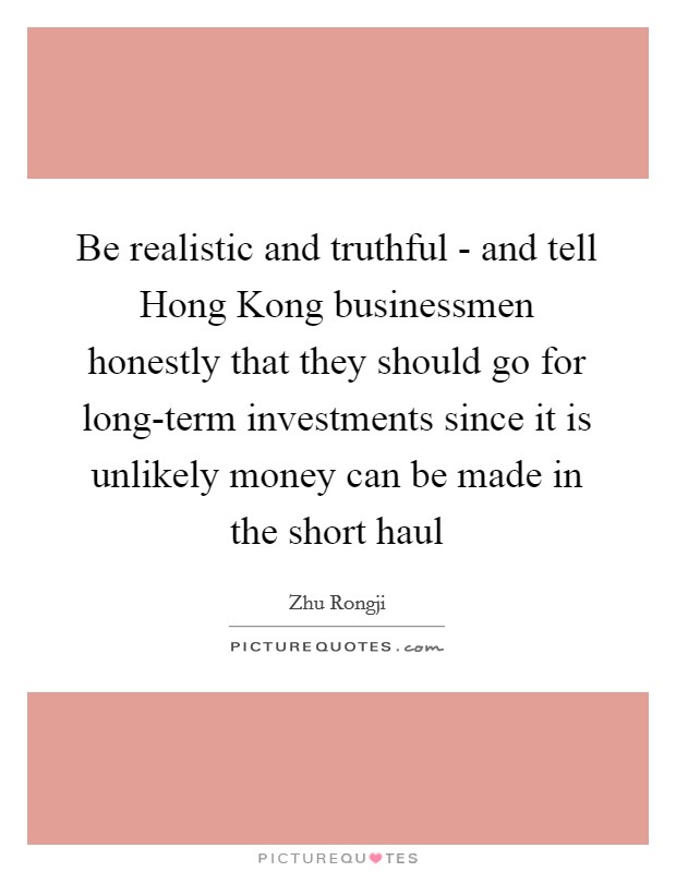Be realistic and truthful - and tell Hong Kong businessmen honestly that they should go for long-term investments since it is unlikely money can be made in the short haul Picture Quote #1
