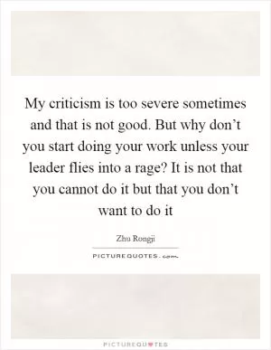 My criticism is too severe sometimes and that is not good. But why don’t you start doing your work unless your leader flies into a rage? It is not that you cannot do it but that you don’t want to do it Picture Quote #1