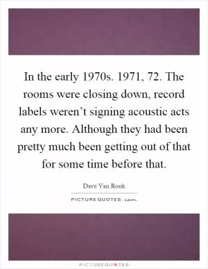 In the early 1970s. 1971,  72. The rooms were closing down, record labels weren’t signing acoustic acts any more. Although they had been pretty much been getting out of that for some time before that Picture Quote #1