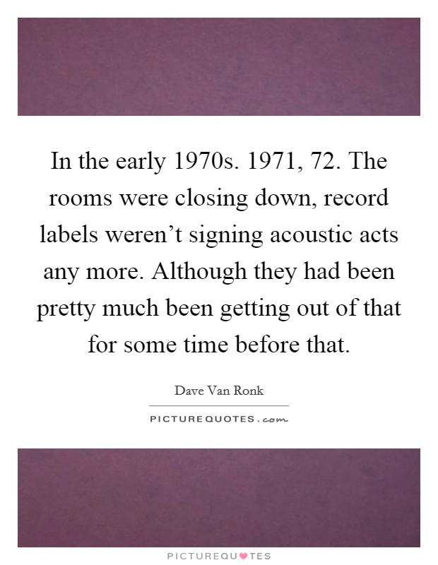 In the early 1970s. 1971,  72. The rooms were closing down, record labels weren't signing acoustic acts any more. Although they had been pretty much been getting out of that for some time before that Picture Quote #1
