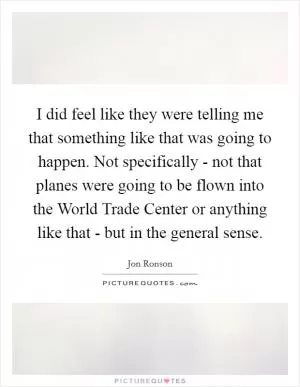 I did feel like they were telling me that something like that was going to happen. Not specifically - not that planes were going to be flown into the World Trade Center or anything like that - but in the general sense Picture Quote #1