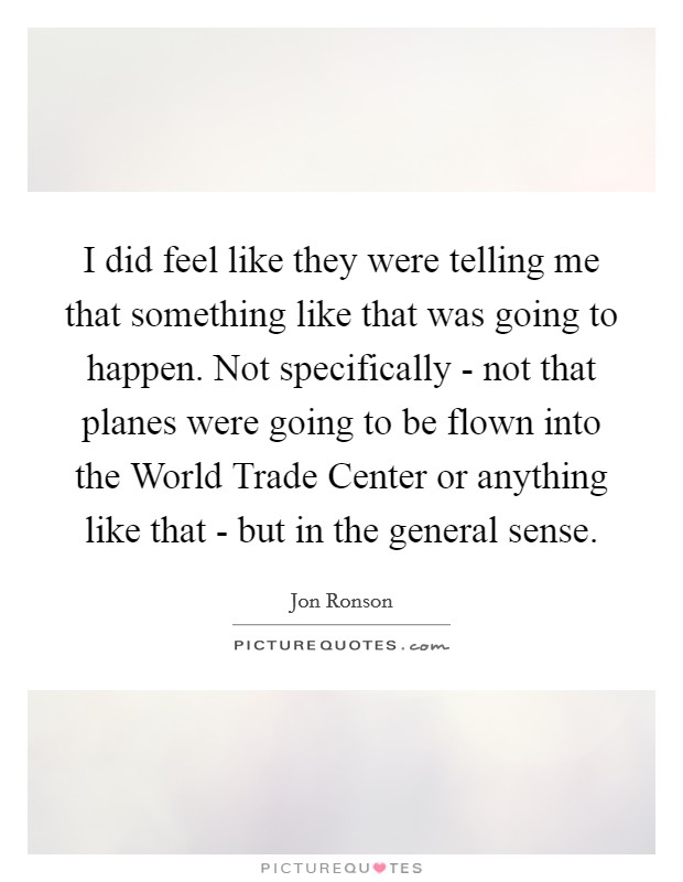 I did feel like they were telling me that something like that was going to happen. Not specifically - not that planes were going to be flown into the World Trade Center or anything like that - but in the general sense Picture Quote #1