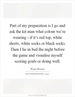 Part of my preparation is I go and ask the kit man what colour we’re wearing - if it’s red top, white shorts, white socks or black socks. Then I lie in bed the night before the game and visualise myself scoring goals or doing well Picture Quote #1
