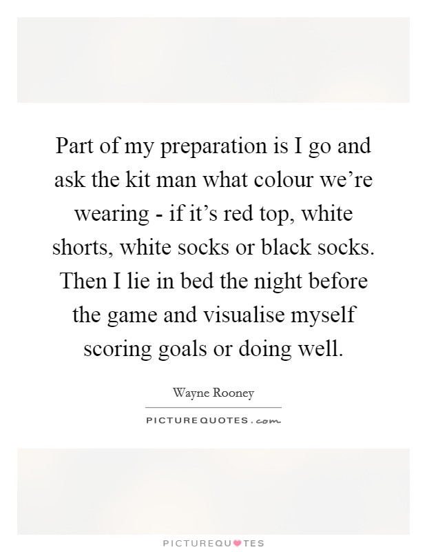 Part of my preparation is I go and ask the kit man what colour we're wearing - if it's red top, white shorts, white socks or black socks. Then I lie in bed the night before the game and visualise myself scoring goals or doing well Picture Quote #1