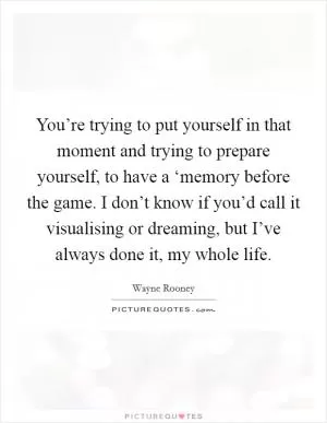 You’re trying to put yourself in that moment and trying to prepare yourself, to have a ‘memory before the game. I don’t know if you’d call it visualising or dreaming, but I’ve always done it, my whole life Picture Quote #1