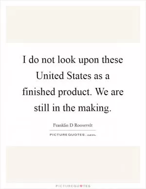 I do not look upon these United States as a finished product. We are still in the making Picture Quote #1