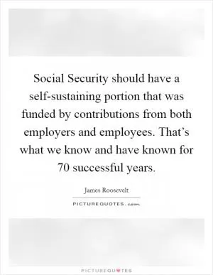 Social Security should have a self-sustaining portion that was funded by contributions from both employers and employees. That’s what we know and have known for 70 successful years Picture Quote #1