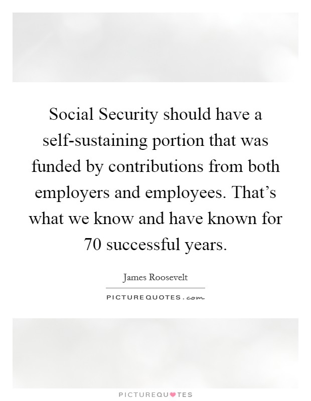 Social Security should have a self-sustaining portion that was funded by contributions from both employers and employees. That's what we know and have known for 70 successful years Picture Quote #1