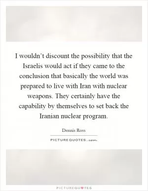 I wouldn’t discount the possibility that the Israelis would act if they came to the conclusion that basically the world was prepared to live with Iran with nuclear weapons. They certainly have the capability by themselves to set back the Iranian nuclear program Picture Quote #1