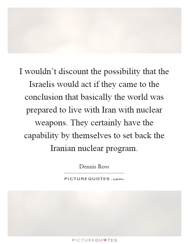 I wouldn't discount the possibility that the Israelis would act if they came to the conclusion that basically the world was prepared to live with Iran with nuclear weapons. They certainly have the capability by themselves to set back the Iranian nuclear program Picture Quote #1