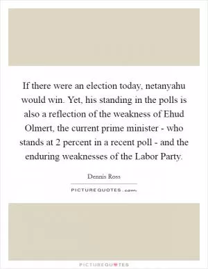 If there were an election today, netanyahu would win. Yet, his standing in the polls is also a reflection of the weakness of Ehud Olmert, the current prime minister - who stands at 2 percent in a recent poll - and the enduring weaknesses of the Labor Party Picture Quote #1