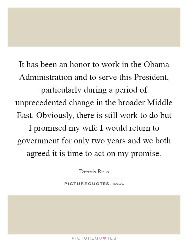 It has been an honor to work in the Obama Administration and to serve this President, particularly during a period of unprecedented change in the broader Middle East. Obviously, there is still work to do but I promised my wife I would return to government for only two years and we both agreed it is time to act on my promise Picture Quote #1