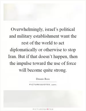 Overwhelmingly, israel’s political and military establishment want the rest of the world to act diplomatically or otherwise to stop Iran. But if that doesn’t happen, then the impulse toward the use of force will become quite strong Picture Quote #1