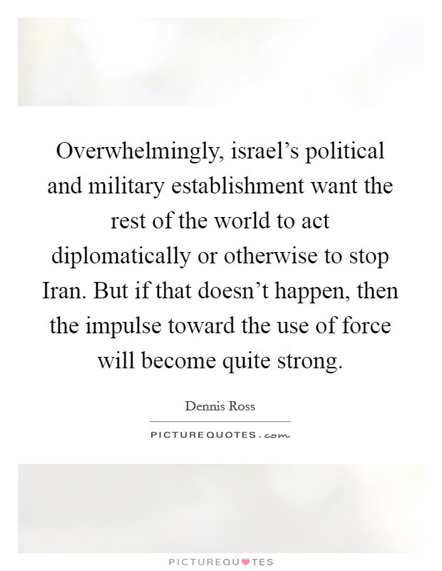 Overwhelmingly, israel's political and military establishment want the rest of the world to act diplomatically or otherwise to stop Iran. But if that doesn't happen, then the impulse toward the use of force will become quite strong Picture Quote #1