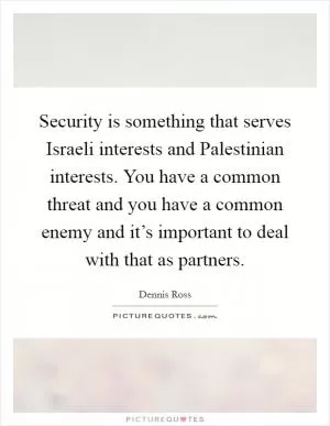 Security is something that serves Israeli interests and Palestinian interests. You have a common threat and you have a common enemy and it’s important to deal with that as partners Picture Quote #1