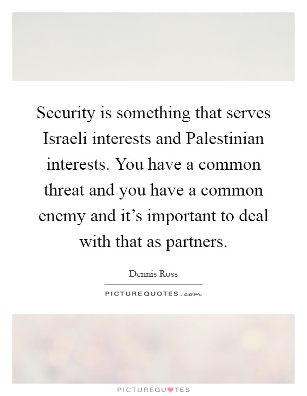 Security is something that serves Israeli interests and Palestinian interests. You have a common threat and you have a common enemy and it's important to deal with that as partners Picture Quote #1