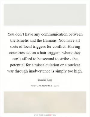 You don’t have any communication between the Israelis and the Iranians. You have all sorts of local triggers for conflict. Having countries act on a hair trigger - where they can’t afford to be second to strike - the potential for a miscalculation or a nuclear war through inadvertence is simply too high Picture Quote #1
