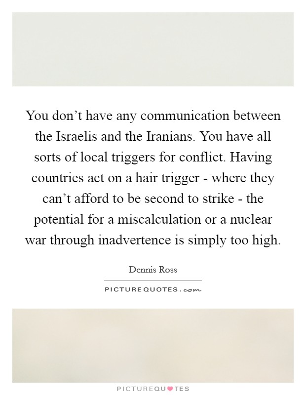 You don't have any communication between the Israelis and the Iranians. You have all sorts of local triggers for conflict. Having countries act on a hair trigger - where they can't afford to be second to strike - the potential for a miscalculation or a nuclear war through inadvertence is simply too high Picture Quote #1