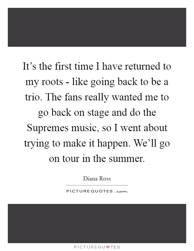 It's the first time I have returned to my roots - like going back to be a trio. The fans really wanted me to go back on stage and do the Supremes music, so I went about trying to make it happen. We'll go on tour in the summer Picture Quote #1