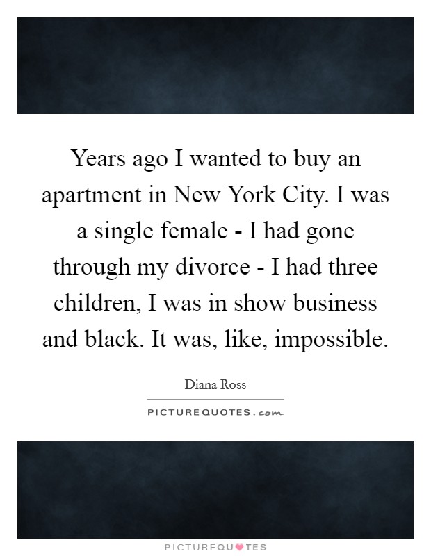 Years ago I wanted to buy an apartment in New York City. I was a single female - I had gone through my divorce - I had three children, I was in show business and black. It was, like, impossible Picture Quote #1