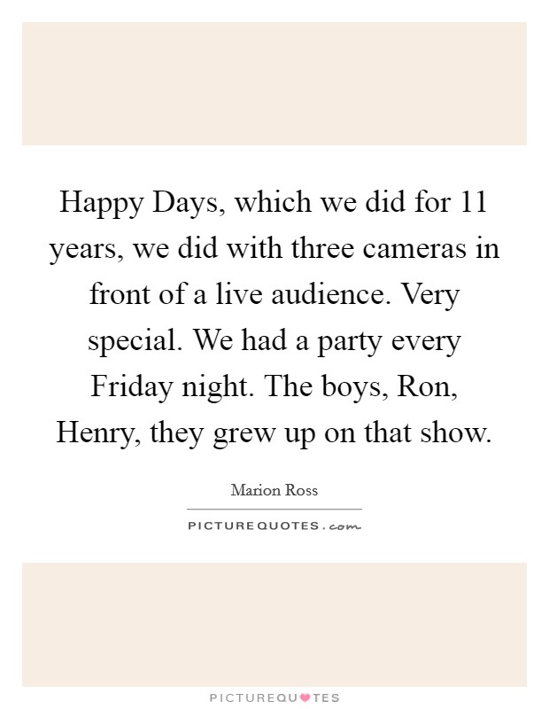 Happy Days, which we did for 11 years, we did with three cameras in front of a live audience. Very special. We had a party every Friday night. The boys, Ron, Henry, they grew up on that show Picture Quote #1