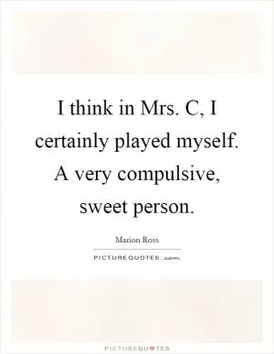 I think in Mrs. C, I certainly played myself. A very compulsive, sweet person Picture Quote #1