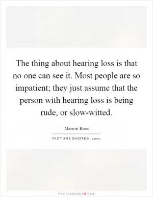 The thing about hearing loss is that no one can see it. Most people are so impatient; they just assume that the person with hearing loss is being rude, or slow-witted Picture Quote #1
