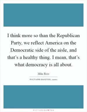 I think more so than the Republican Party, we reflect America on the Democratic side of the aisle, and that’s a healthy thing. I mean, that’s what democracy is all about Picture Quote #1