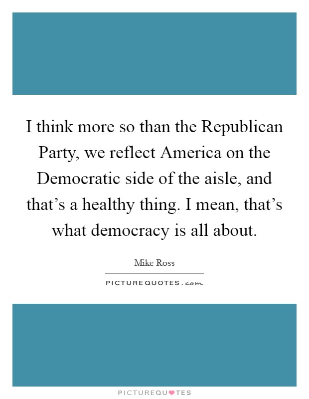 I think more so than the Republican Party, we reflect America on the Democratic side of the aisle, and that's a healthy thing. I mean, that's what democracy is all about Picture Quote #1