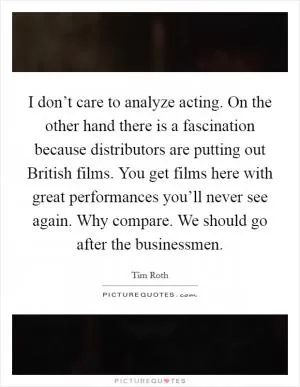 I don’t care to analyze acting. On the other hand there is a fascination because distributors are putting out British films. You get films here with great performances you’ll never see again. Why compare. We should go after the businessmen Picture Quote #1