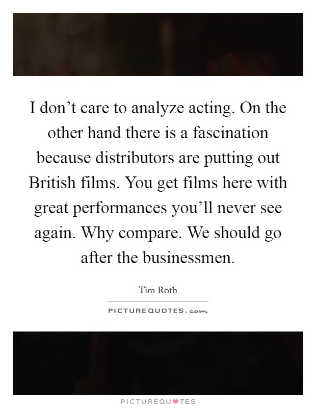 I don't care to analyze acting. On the other hand there is a fascination because distributors are putting out British films. You get films here with great performances you'll never see again. Why compare. We should go after the businessmen Picture Quote #1