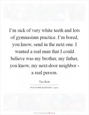 I’m sick of very white teeth and lots of gymnasium practice. I’m bored, you know, send in the next one. I wanted a real man that I could believe was my brother, my father, you know, my next-door neighbor - a real person Picture Quote #1