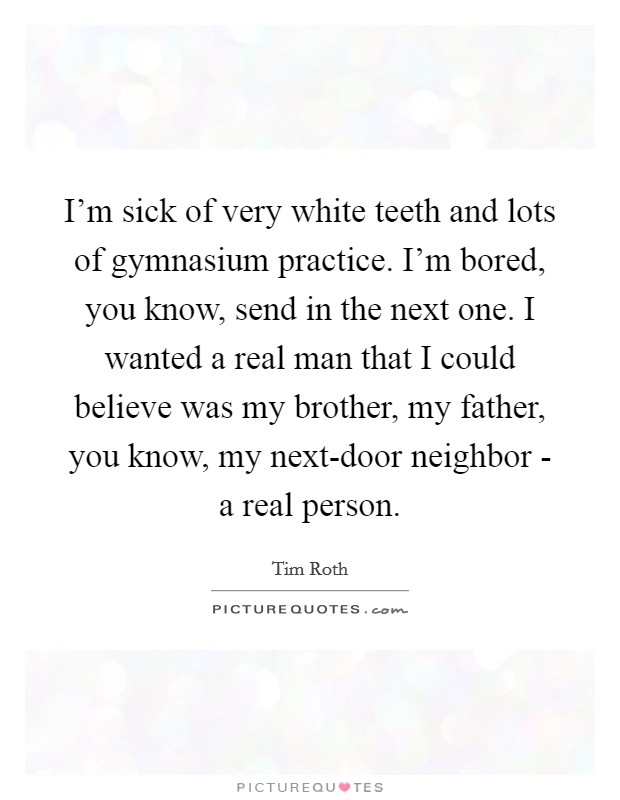 I'm sick of very white teeth and lots of gymnasium practice. I'm bored, you know, send in the next one. I wanted a real man that I could believe was my brother, my father, you know, my next-door neighbor - a real person Picture Quote #1