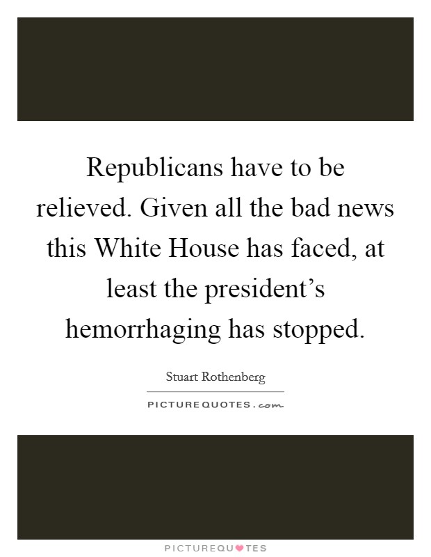 Republicans have to be relieved. Given all the bad news this White House has faced, at least the president's hemorrhaging has stopped Picture Quote #1