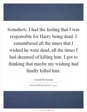 Somehow, I had the feeling that I was responsible for Harry being dead. I remembered all the times that I wished he were dead, all the times I had dreamed of killing him. I got to thinking that maybe my wishing had finally killed him Picture Quote #1