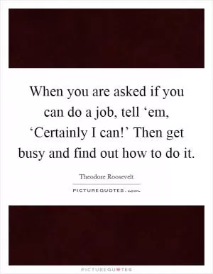 When you are asked if you can do a job, tell ‘em, ‘Certainly I can!’ Then get busy and find out how to do it Picture Quote #1