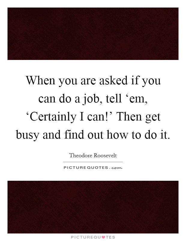 When you are asked if you can do a job, tell ‘em, ‘Certainly I can!' Then get busy and find out how to do it Picture Quote #1