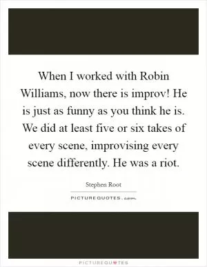 When I worked with Robin Williams, now there is improv! He is just as funny as you think he is. We did at least five or six takes of every scene, improvising every scene differently. He was a riot Picture Quote #1