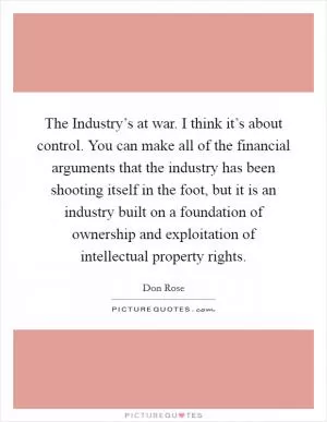 The Industry’s at war. I think it’s about control. You can make all of the financial arguments that the industry has been shooting itself in the foot, but it is an industry built on a foundation of ownership and exploitation of intellectual property rights Picture Quote #1