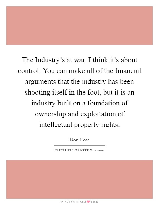 The Industry's at war. I think it's about control. You can make all of the financial arguments that the industry has been shooting itself in the foot, but it is an industry built on a foundation of ownership and exploitation of intellectual property rights Picture Quote #1