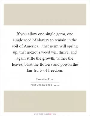If you allow one single germ, one single seed of slavery to remain in the soil of America... that germ will spring up, that noxious weed will thrive, and again stifle the growth, wither the leaves, blast the flowers and poison the fair fruits of freedom Picture Quote #1