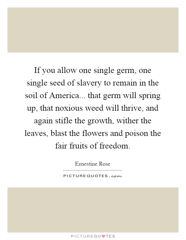 If you allow one single germ, one single seed of slavery to remain in the soil of America... that germ will spring up, that noxious weed will thrive, and again stifle the growth, wither the leaves, blast the flowers and poison the fair fruits of freedom Picture Quote #1