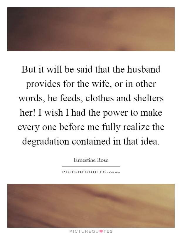 But it will be said that the husband provides for the wife, or in other words, he feeds, clothes and shelters her! I wish I had the power to make every one before me fully realize the degradation contained in that idea Picture Quote #1