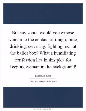 But say some, would you expose woman to the contact of rough, rude, drinking, swearing, fighting men at the ballot box? What a humiliating confession lies in this plea for keeping woman in the background! Picture Quote #1