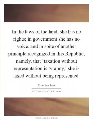 In the laws of the land, she has no rights; in government she has no voice. and in spite of another principle recognized in this Republic, namely, that ‘taxation without representation is tyranny,’ she is taxed without being represented Picture Quote #1